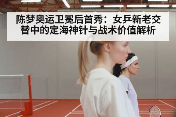 陈梦奥运卫冕后首秀:女乒新老交替中的定海神针与战术价值解析